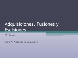 Adquisiciones, Fusiones y
Escisiones
Profesor:

Dan A. Nakamura Velasquez
 