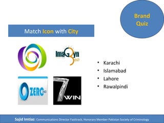 Match Icon with City 
• Karachi 
• Islamabad 
• Lahore 
• Rawalpindi 
Brand 
Quiz 
Sajid Imtiaz: Communications Director Fasttrack, Honorary Member Pakistan Society of Criminology 
