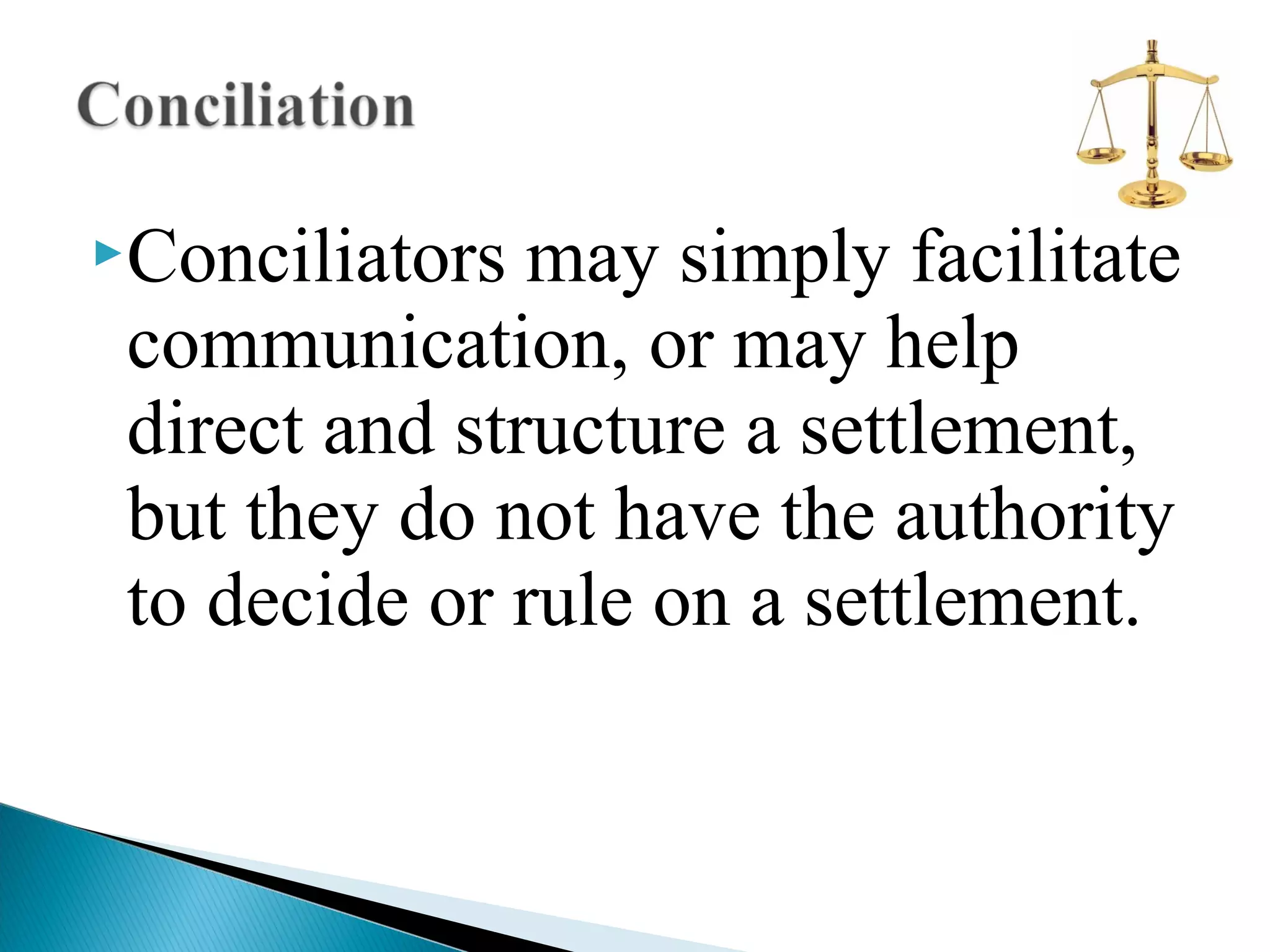 Conciliators

may simply facilitate
communication, or may help
direct and structure a settlement,
but they do not have the authority
to decide or rule on a settlement.

 