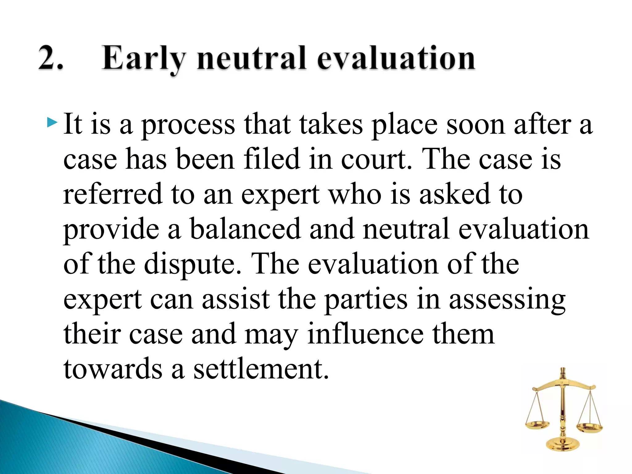  It

is a process that takes place soon after a
case has been filed in court. The case is
referred to an expert who is asked to
provide a balanced and neutral evaluation
of the dispute. The evaluation of the
expert can assist the parties in assessing
their case and may influence them
towards a settlement.

 