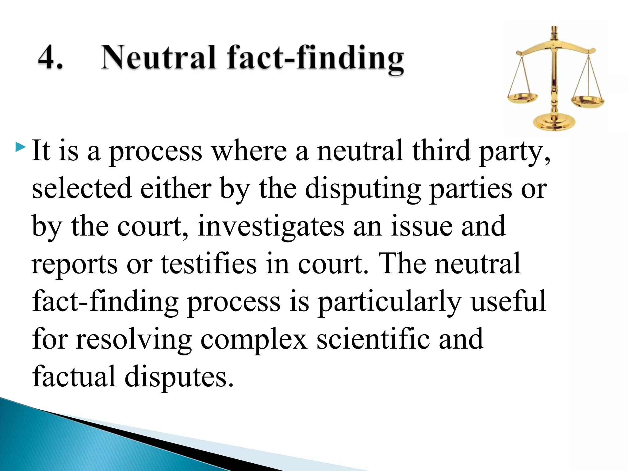  It

is a process where a neutral third party,
selected either by the disputing parties or
by the court, investigates an issue and
reports or testifies in court. The neutral
fact-finding process is particularly useful
for resolving complex scientific and
factual disputes.

 