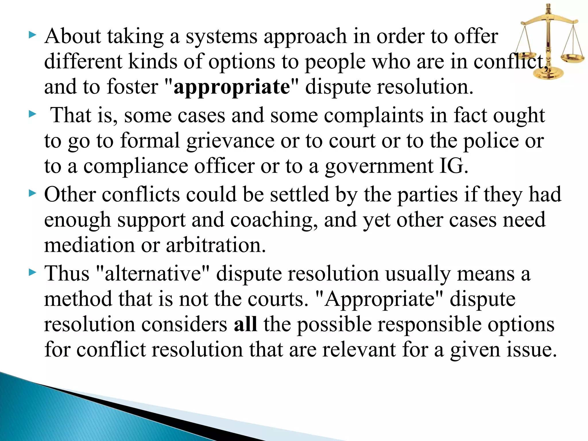 About taking a systems approach in order to offer
different kinds of options to people who are in conflict,
and to foster "appropriate" dispute resolution.
 That is, some cases and some complaints in fact ought
to go to formal grievance or to court or to the police or
to a compliance officer or to a government IG.
 Other conflicts could be settled by the parties if they had
enough support and coaching, and yet other cases need
mediation or arbitration.
 Thus "alternative" dispute resolution usually means a
method that is not the courts. "Appropriate" dispute
resolution considers all the possible responsible options
for conflict resolution that are relevant for a given issue.


 