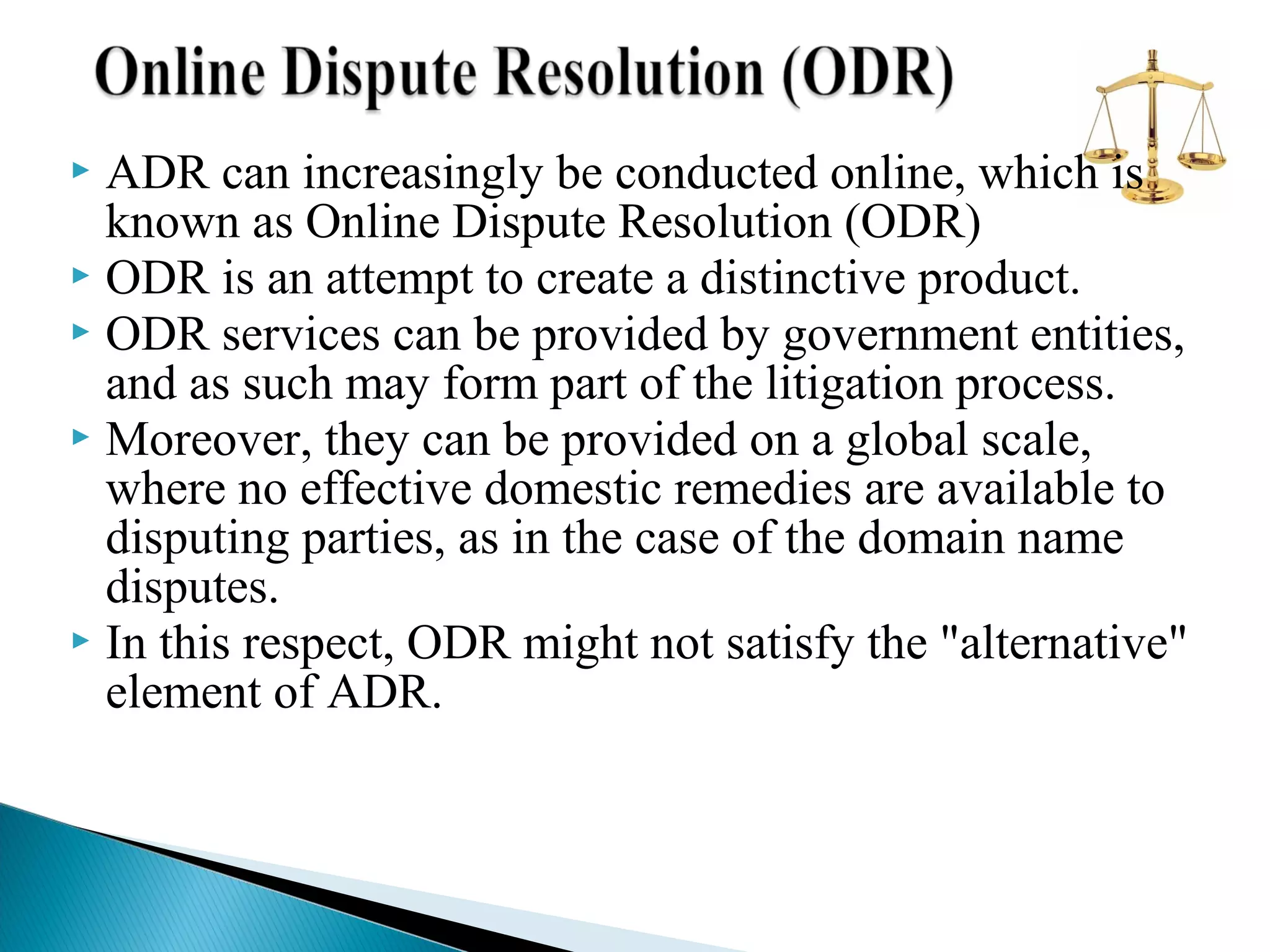 ADR can increasingly be conducted online, which is
known as Online Dispute Resolution (ODR)
 ODR is an attempt to create a distinctive product.
 ODR services can be provided by government entities,
and as such may form part of the litigation process.
 Moreover, they can be provided on a global scale,
where no effective domestic remedies are available to
disputing parties, as in the case of the domain name
disputes.
 In this respect, ODR might not satisfy the "alternative"
element of ADR.


 