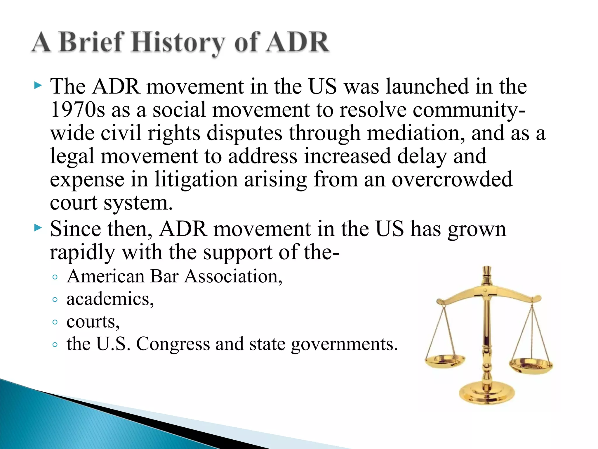 The ADR movement in the US was launched in the
1970s as a social movement to resolve communitywide civil rights disputes through mediation, and as a
legal movement to address increased delay and
expense in litigation arising from an overcrowded
court system.
 Since then, ADR movement in the US has grown
rapidly with the support of the

◦
◦
◦
◦

American Bar Association,
academics,
courts,
the U.S. Congress and state governments.

 