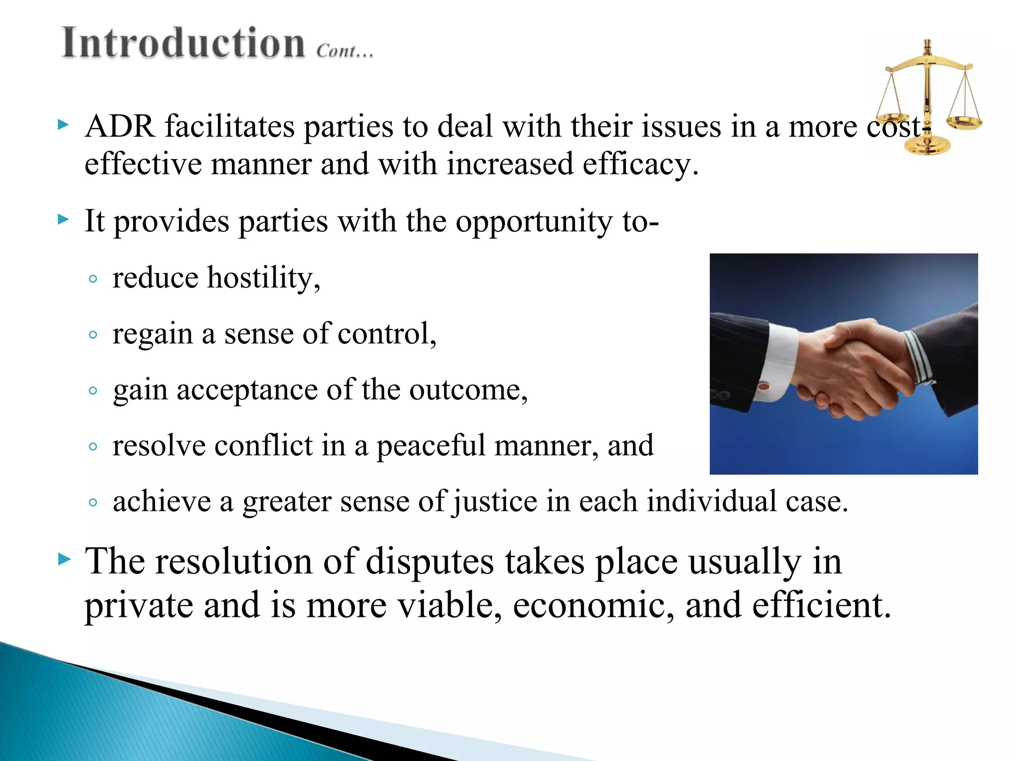 

ADR facilitates parties to deal with their issues in a more costeffective manner and with increased efficacy.



It provides parties with the opportunity to◦ reduce hostility,
◦ regain a sense of control,
◦ gain acceptance of the outcome,
◦ resolve conflict in a peaceful manner, and
◦ achieve a greater sense of justice in each individual case.



The resolution of disputes takes place usually in
private and is more viable, economic, and efficient.

 