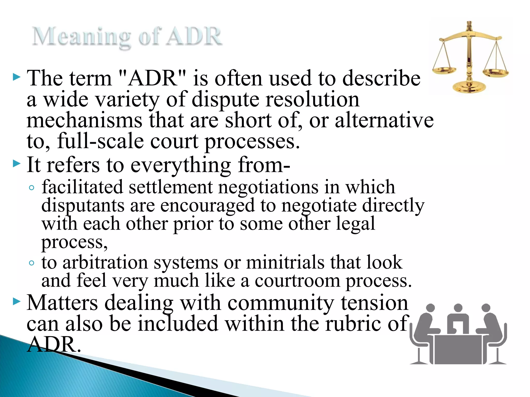  The

term "ADR" is often used to describe
a wide variety of dispute resolution
mechanisms that are short of, or alternative
to, full-scale court processes.
 It refers to everything from◦ facilitated settlement negotiations in which
disputants are encouraged to negotiate directly
with each other prior to some other legal
process,
◦ to arbitration systems or minitrials that look
and feel very much like a courtroom process.

 Matters

dealing with community tension
can also be included within the rubric of
ADR.

 