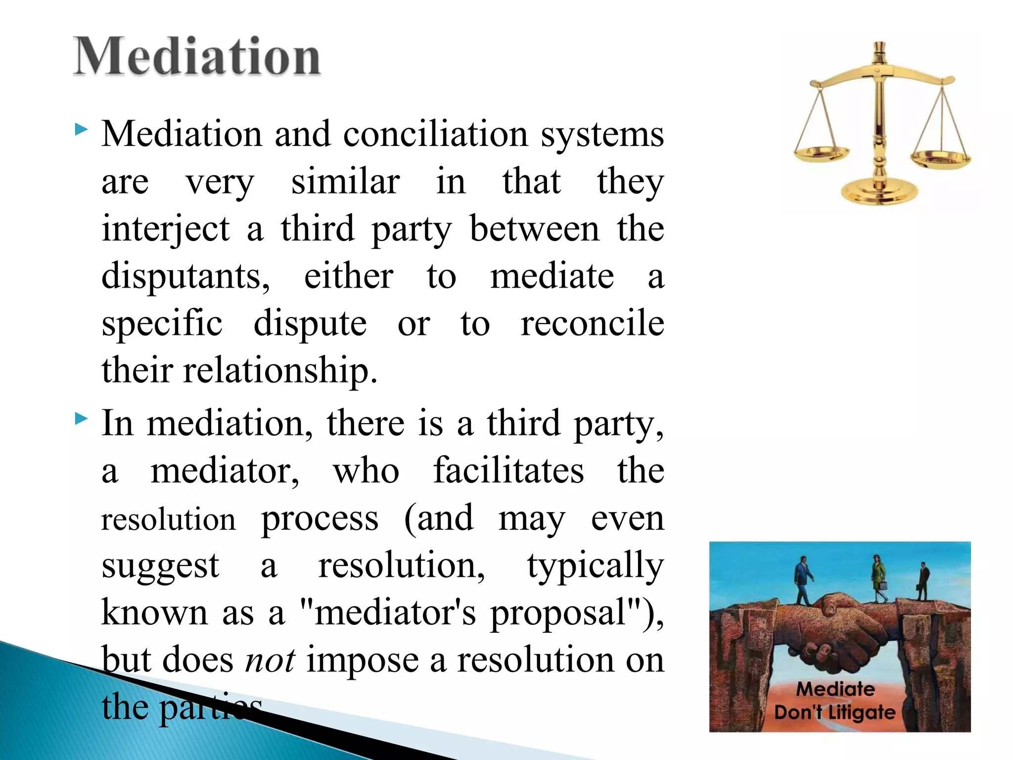 Mediation and conciliation systems
are very similar in that they
interject a third party between the
disputants, either to mediate a
specific dispute or to reconcile
their relationship.
 In mediation, there is a third party,
a mediator, who facilitates the
resolution process (and may even
suggest a resolution, typically
known as a "mediator's proposal"),
but does not impose a resolution on
the parties.


 