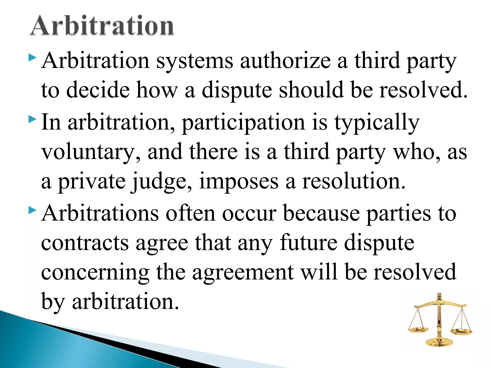  Arbitration

systems authorize a third party
to decide how a dispute should be resolved.
 In arbitration, participation is typically
voluntary, and there is a third party who, as
a private judge, imposes a resolution.
 Arbitrations often occur because parties to
contracts agree that any future dispute
concerning the agreement will be resolved
by arbitration.

 