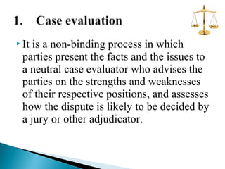  It

is a non-binding process in which
parties present the facts and the issues to
a neutral case evaluator who advises the
parties on the strengths and weaknesses
of their respective positions, and assesses
how the dispute is likely to be decided by
a jury or other adjudicator.

 