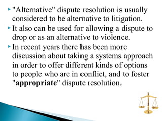  "Alternative"

dispute resolution is usually
considered to be alternative to litigation.
 It also can be used for allowing a dispute to
drop or as an alternative to violence.
 In recent years there has been more
discussion about taking a systems approach
in order to offer different kinds of options
to people who are in conflict, and to foster
"appropriate" dispute resolution.

 