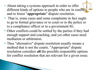 About taking a systems approach in order to offer
different kinds of options to people who are in conflict,
and to foster "appropriate" dispute resolution.
 That is, some cases and some complaints in fact ought
to go to formal grievance or to court or to the police or
to a compliance officer or to a government IG.
 Other conflicts could be settled by the parties if they had
enough support and coaching, and yet other cases need
mediation or arbitration.
 Thus "alternative" dispute resolution usually means a
method that is not the courts. "Appropriate" dispute
resolution considers all the possible responsible options
for conflict resolution that are relevant for a given issue.


 