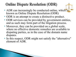 ADR can increasingly be conducted online, which is
known as Online Dispute Resolution (ODR)
 ODR is an attempt to create a distinctive product.
 ODR services can be provided by government entities,
and as such may form part of the litigation process.
 Moreover, they can be provided on a global scale,
where no effective domestic remedies are available to
disputing parties, as in the case of the domain name
disputes.
 In this respect, ODR might not satisfy the "alternative"
element of ADR.


 