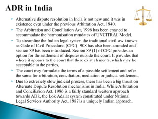 









Alternative dispute resolution in India is not new and it was in
existence even under the previous Arbitration Act, 1940.
The Arbitration and Conciliation Act, 1996 has been enacted to
accommodate the harmonisation mandates of UNCITRAL Model.
To streamline the Indian legal system the traditional civil law known
as Code of Civil Procedure, (CPC) 1908 has also been amended and
section 89 has been introduced. Section 89 (1) of CPC provides an
option for the settlement of disputes outside the court. It provides that
where it appears to the court that there exist elements, which may be
acceptable to the parties,
The court may formulate the terms of a possible settlement and refer
the same for arbitration, conciliation, mediation or judicial settlement.
Due to extremely slow judicial process, there has been a big thrust on
Alternate Dispute Resolution mechanisms in India. While Arbitration
and Conciliation Act, 1996 is a fairly standard western approach
towards ADR, the Lok Adalat system constituted under National
Legal Services Authority Act, 1987 is a uniquely Indian approach.

 