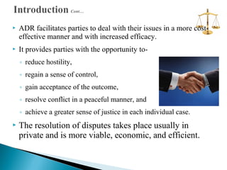 

ADR facilitates parties to deal with their issues in a more costeffective manner and with increased efficacy.



It provides parties with the opportunity to◦ reduce hostility,
◦ regain a sense of control,
◦ gain acceptance of the outcome,
◦ resolve conflict in a peaceful manner, and
◦ achieve a greater sense of justice in each individual case.



The resolution of disputes takes place usually in
private and is more viable, economic, and efficient.

 