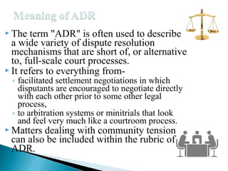  The

term "ADR" is often used to describe
a wide variety of dispute resolution
mechanisms that are short of, or alternative
to, full-scale court processes.
 It refers to everything from◦ facilitated settlement negotiations in which
disputants are encouraged to negotiate directly
with each other prior to some other legal
process,
◦ to arbitration systems or minitrials that look
and feel very much like a courtroom process.

 Matters

dealing with community tension
can also be included within the rubric of
ADR.

 