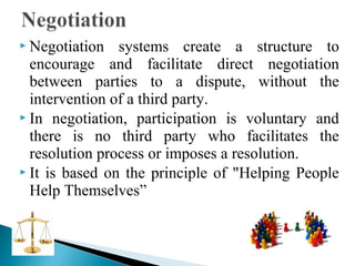  Negotiation

systems create a structure to
encourage and facilitate direct negotiation
between parties to a dispute, without the
intervention of a third party.
 In negotiation, participation is voluntary and
there is no third party who facilitates the
resolution process or imposes a resolution.
 It is based on the principle of "Helping People
Help Themselves”

 