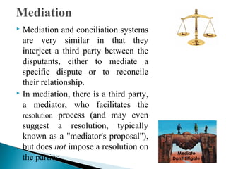Mediation and conciliation systems
are very similar in that they
interject a third party between the
disputants, either to mediate a
specific dispute or to reconcile
their relationship.
 In mediation, there is a third party,
a mediator, who facilitates the
resolution process (and may even
suggest a resolution, typically
known as a "mediator's proposal"),
but does not impose a resolution on
the parties.


 