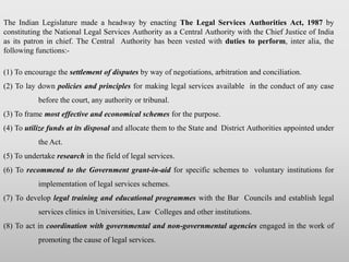 The Indian Legislature made a headway by enacting The Legal Services Authorities Act, 1987 by
constituting the National Legal Services Authority as a Central Authority with the Chief Justice of India
as its patron in chief. The Central Authority has been vested with duties to perform, inter alia, the
following functions:-
(1) To encourage the settlement of disputes by way of negotiations, arbitration and conciliation.
(2) To lay down policies and principles for making legal services available in the conduct of any case
before the court, any authority or tribunal.
(3) To frame most effective and economical schemes for the purpose.
(4) To utilize funds at its disposal and allocate them to the State and District Authorities appointed under
the Act.
(5) To undertake research in the field of legal services.
(6) To recommend to the Government grant-in-aid for specific schemes to voluntary institutions for
implementation of legal services schemes.
(7) To develop legal training and educational programmes with the Bar Councils and establish legal
services clinics in Universities, Law Colleges and other institutions.
(8) To act in coordination with governmental and non-governmental agencies engaged in the work of
promoting the cause of legal services.
 