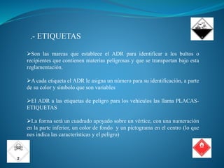 .- ETIQUETAS
Son las marcas que establece el ADR para identificar a los bultos o
recipientes que contienen materias peligrosas y que se transportan bajo esta
reglamentación.
A cada etiqueta el ADR le asigna un número para su identificación, a parte
de su color y símbolo que son variables
El ADR a las etiquetas de peligro para los vehículos las llama PLACAS-
ETIQUETAS
La forma será un cuadrado apoyado sobre un vértice, con una numeración
en la parte inferior, un color de fondo y un pictograma en el centro (lo que
nos indica las características y el peligro)
 