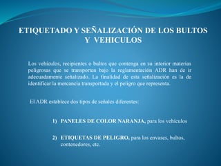 ETIQUETADO Y SEÑALIZACIÓN DE LOS BULTOS
Y VEHICULOS
Los vehículos, recipientes o bultos que contenga en su interior materias
peligrosas que se transporten bajo la reglamentación ADR han de ir
adecuadamente señalizado. La finalidad de esta señalización es la de
identificar la mercancía transportada y el peligro que representa.
El ADR establece dos tipos de señales diferentes:
1) PANELES DE COLOR NARANJA, para los vehículos
2) ETIQUETAS DE PELIGRO, para los envases, bultos,
contenedores, etc.
 