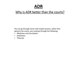 ADR
Why is ADR better than the courts?
You can go through easier and simpler process, rather than
going to the courts, you could go through the following;
• Mediation and Conciliation
• Arbitration
• Tribunals
 
