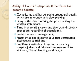 Ability of Courts to disposal off the Cases has
become doubtful
Complicated and burdensome procedural details
which are inherently very slow proving.
Filing of the plaint, serving the process filing the
written statements,
Time irresponsibly taken and given, the discovery
procedure, recording of depositions,
Ineffective court management,
Fragmented and discontinuous trial unattractive
alternatives to trial and
 Indifferent attitudes of legal actors, namely
lawyers, judges and litigants have resulted into
vicious cycles of backlogs and delays.
 
