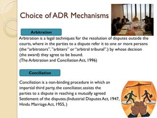 Choice of ADR Mechanisms
Arbitration is a legal techniques for the resolution of disputes outside the
courts, where in the parties to a dispute refer it to one or more persons
(the “arbitrators”, ”arbiters” or “arbitral tribunal”.) by whose decision
(the award) they agree to be bound.
(The Arbitration and Conciliation Act, 1996)
Conciliation is a non-binding procedure in which an
impartial third party, the conciliator, assists the
parties to a dispute in reaching a mutually agreed
Settlement of the disputes.(Industrial Disputes Act, 1947,
Hindu Marriage Act, 1955, )
Arbitration
Conciliation
 