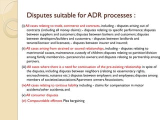 Disputes suitable for ADR processes :
(i) All cases relating to trade, commerce and contracts, including - disputes arising out of
contracts (including all money claims); - disputes relating to specific performance; disputes
between suppliers and customers; disputes between bankers and customers; disputes
between developers/builders and customers; - disputes between landlords and
tenants/licensor and licensees; - disputes between insurer and insured;
(ii) All cases arising from strained or soured relationships, including - disputes relating to
matrimonial causes, maintenance, custody of children; disputes relating to partition/division
among family members/co- parceners/co owners; and disputes relating to partnership among
partners.
(iii) All cases where there is a need for continuation of the pre-existing relationship in spite of
the disputes, including disputes between neighbors (relating to easementary rights,
encroachments, nuisance etc.) disputes between employers and employees; disputes among
members of societies/associations/Apartment owners Associations;
(iv)All cases relating to tortious liability including - claims for compensation in motor
accidents/other accidents; and
(v) All consumer disputes
(vi) Compoundable offences Plea bargaining
 