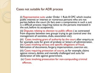 Cases not suitable for ADR process
(i) Representative suits under Order 1 Rule 8 CPC which involve
public interest or interest or numerous persons who are not
parties before the court (In fact, even a compromise in such a suit
is a difficult process requiring notice to the persons interested in
the suit, before its acceptance).
(ii) Disputes relating to election to public offices ( as contrasted
from disputes between two groups trying to get control over the
management of societies, clubs, association etc).
(iii) Cases involving grant of authority by the court after enquiry, as
for example, suits for grant of probate or letters of administration.
(iv) Cases involving serious and specific allegations of fraud,
fabrication of documents, forgery, impersonation, coercion etc.
(iii) Cases requiring protection of courts, as for example, claims
against minors, deities and mentally challenged and suits for
declaration of title against government.
(v) Cases involving prosecution for non-compunding criminal
offences.
 
