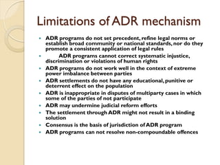Limitations of ADR mechanism
 ADR programs do not set precedent, refine legal norms or
establish broad community or national standards, nor do they
promote a consistent application of legal rules
 ADR programs cannot correct systematic injustice,
discrimination or violations of human rights
 ADR programs do not work well in the context of extreme
power imbalance between parties
 ADR settlements do not have any educational, punitive or
deterrent effect on the population
 ADR is inappropriate in disputes of multiparty cases in which
some of the parties of not participate
 ADR may undermine judicial reform efforts
 The settlement through ADR might not result in a binding
solution
 Consensus is the basis of jurisdiction of ADR program
 ADR programs can not resolve non-compoundable offences
 