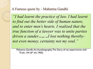 A Famous quote by - Mahatma Gandhi
Mahatma Gandhi,An Autobiography:The Story of my experiments with
Truth, 134 (6th ed. 1965)
“I had learnt the practice of law. I had learnt
to find out the better side of human nature,
and to enter men’s hearts. I realized that the
true function of a lawyer was to unite parties
driven a sunder….. ..I lost nothing thereby-
not even money, certainty not my soul.”
 