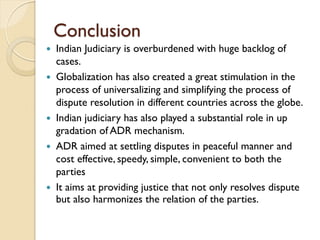 Conclusion
 Indian Judiciary is overburdened with huge backlog of
cases.
 Globalization has also created a great stimulation in the
process of universalizing and simplifying the process of
dispute resolution in different countries across the globe.
 Indian judiciary has also played a substantial role in up
gradation of ADR mechanism.
 ADR aimed at settling disputes in peaceful manner and
cost effective, speedy, simple, convenient to both the
parties
 It aims at providing justice that not only resolves dispute
but also harmonizes the relation of the parties.
 