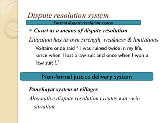 Dispute resolution system
 Court as a means of dispute resolution
Litigation has its own strength, weakness & limitations
Voltaire once said “ I was ruined twice in my life,
once when I lost a law suit and once when I won a
law suit !.”
Panchayat system at villages
Alternative dispute resolution creates win –win
situation
Formal dispute resolution system
Non-formal justice delivery system
 