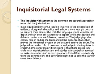 Inquisitorial Legal Systems
 The inquisitorial system is the common procedural approach in
most civil law jurisdictions.
 In an inquisitorial system, a judge is involved in the preparation of
evidence along with the police and in how the various parties are
to present their case at the trial.The judge questions witnesses in
depth and can even call witnesses to appear while prosecution and
defense parties can ask follow up questions.The judge plays the
central role in finding the truth and all the evidence that either
proves the innocence or guilt of the accused before the court.The
judge takes on the role of prosecutor and judge in the inquisitorial
system. Some other major distinctions is that there are no jury
trials in an inquisitorial system and a judge can compel an accused
to make statements and answer questions.This differs dramatically
from the common law and adversarial right not to take the stand in
one's own defence.
 