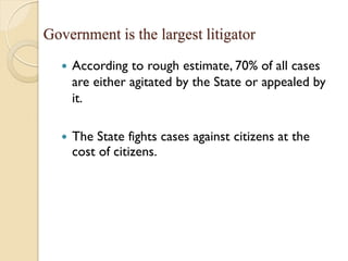 Government is the largest litigator
 According to rough estimate, 70% of all cases
are either agitated by the State or appealed by
it.
 The State fights cases against citizens at the
cost of citizens.
 