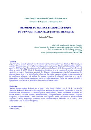 1
43ème Congrès international d’histoire de la pharmacie
Université de Varsavie, 15 Septembre 2017
RÉFORME DU SERVICE PHARMACEUTIQUE
DE L'UNION ITALIENNE AU DEBUT DU 21E SIÈCLE
Raimondo Villano
“Ceci est la première règle d’écrire l’histoire:
Nous n’osons pas dire le faux et vous ne dites pas à osons pas la vérité,
il y a un soupçon que le stylo écrit pour ou contre”
Pope Leo XIII
Lettre Apostolique “Saepenumero considerantes” (18 Août 1883)
Abstrait
À partir d'une enquête générale sur la situation pré-communautaire du début du XIXe siècle, on
examine l'évolution du service pharmaceutique dans le Royaume d'Italie et la République italienne
jusqu'en 2008 ainsi que les principales interrelations et influences de la Communauté des Traités de
Rome à partir de 1957. Ainsi, de l'unification législative vient la création du service national de
santé, les premières étapes pour contenir les dépenses pharmaceutiques, la déréglementation, les
pharmacies en ligne et la libéralisation. Pour une discussion plus approfondie et plus raisonnée, il
est également nécessaire de définir les termes essentiels de l'activité principale et / ou des
phénomènes «collatéraux» sous-jacents au service pharmaceutique. Enfin, une analyse détaillée et
approfondie est réservée au traitement des trois dernières décennies.
Mots-clés
Service pharmaceutique; Réforme de la santé; La loi Crispi; Giolitti Law; T.U.L.S;. Loi 833/78;
Directive Bolkestein; Pharmacies de compétition; Antitrust pharmaceutique; Pharmacies en ligne; La
traçabilité des médicaments; La contrefaçon de médicaments; Grande distribution organisée; Le
décret Storace; Decreto Bersani; parapharmacies; Déréglementation pharmaceutique; Dispense
d'urgence; la libéralisation; Libre circulation des capitaux; Libre circulation de l'établissement;
Royaume d'Italie; République italienne; Cour constitutionnelle; Ministère de la santé; Union
européenne; Cour de justice européenne.
Classification LCC
RA418-418.5.
 