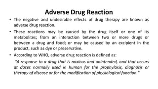 Adverse Drug Reaction
• The negative and undesirable effects of drug therapy are known as
adverse drug reaction.
• These reactions may be caused by the drug
metabolites; from an interaction between two
itself or one of its
or more drugs or
between a drug and food; or may be caused by an excipient in the
product, such as dye or preservative.
• According to WHO, adverse drug reaction is defined as:
“A response to a drug that is noxious and unintended, and that occurs
at doses normally used in human for the prophylaxis, diagnosis or
therapy of disease or for the modification of physiological function.”
 