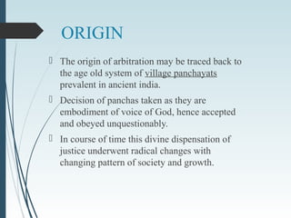 ORIGIN
 The origin of arbitration may be traced back to
the age old system of village panchayats
prevalent in ancient india.
 Decision of panchas taken as they are
embodiment of voice of God, hence accepted
and obeyed unquestionably.
 In course of time this divine dispensation of
justice underwent radical changes with
changing pattern of society and growth.
 