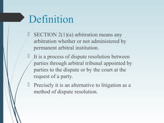 Definition
 SECTION 2(1)(a) arbitration means any
arbitration whether or not administered by
permanent arbitral institution.
 It is a process of dispute resolution between
parties through arbitral tribunal appointed by
parties to the dispute or by the court at the
request of a party.
 Precisely it is an alternative to litigation as a
method of dispute resolution.
 