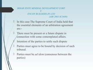 BIHAR STATE MINERAL DEVELOPMENT CORP.
V.
ENCON BUILDERS (P) LTD
(AIR 2003 SC3688)
 In this case The Supreme Court of India held that
the essential elements of an arbitration agreement
are:-
 There must be present or a future dispute in
connection with some contemplated affairs.
 Intention of the parties to settle such dispute
 Parties must agree to be bound by decision of such
tribunal.
 Parties must be ad idem (consensus between the
parties)
 