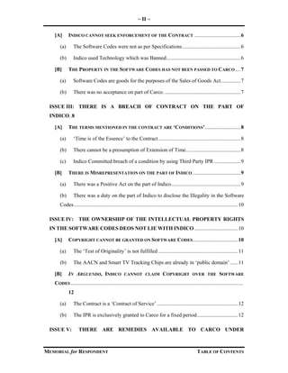 ~ II ~
MEMORIAL for RESPONDENT TABLE OF CONTENTS
[A] INDICO CANNOT SEEK ENFORCEMENT OF THE CONTRACT ...................................6
(a) The Software Codes were not as per Specifications............................................6
(b) Indico used Technology which was Banned........................................................6
[B] THE PROPERTY IN THE SOFTWARE CODES HAS NOT BEEN PASSED TO CARCO ....7
(a) Software Codes are goods for the purposes of the Sales of Goods Act...............7
(b) There was no acceptance on part of Carco. .........................................................7
ISSUE III: THERE IS A BREACH OF CONTRACT ON THE PART OF
INDICO..8
[A] THE TERMS MENTIONED IN THE CONTRACT ARE ‘CONDITIONS’...........................8
(a) ‘Time is of the Essence’ to the Contract..............................................................8
(b) There cannot be a presumption of Extension of Time.........................................8
(c) Indico Committed breach of a condition by using Third Party IPR ....................9
[B] THERE IS MISREPRESENTATION ON THE PART OF INDICO ....................................9
(a) There was a Positive Act on the part of Indico....................................................9
(b) There was a duty on the part of Indico to disclose the Illegality in the Software
Codes............................................................................................................................10
ISSUE IV: THE OWNERSHIP OF THE INTELLECTUAL PROPERTY RIGHTS
IN THE SOFTWARE CODES DEOS NOT LIE WITH INDICO.................................10
[A] COPYRIGHT CANNOT BE GRANTED ON SOFTWARE CODES..................................10
(a) The ‘Test of Originality’ is not fulfilled ............................................................11
(b) The AACN and Smart TV Tracking Chips are already in ‘public domain’......11
[B] IN ARGUENDO, INDICO CANNOT CLAIM COPYRIGHT OVER THE SOFTWARE
CODES ..................................................................................................................................
12
(a) The Contract is a ‘Contract of Service’ .............................................................12
(b) The IPR is exclusively granted to Carco for a fixed period...............................12
ISSUE V: THERE ARE REMEDIES AVAILABLE TO CARCO UNDER
 