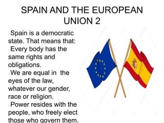 SPAIN AND THE EUROPEAN
UNION 2
Spain is a democratic
state. That means that:
Every body has the
same rights and
obligations.
We are equal in the
eyes of the law,
whatever our gender,
race or religion.
Power resides with the
people, who freely elect
those who govern them.