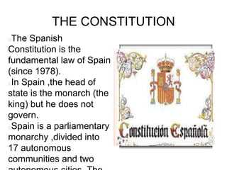 THE CONSTITUTION
The Spanish
Constitution is the
fundamental law of Spain
(since 1978).
In Spain ,the head of
state is the monarch (the
king) but he does not
govern.
Spain is a parliamentary
monarchy ,divided into
17 autonomous
communities and two