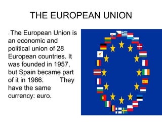 THE EUROPEAN UNION
The European Union is
an economic and
political union of 28
European countries. It
was founded in 1957,
but Spain became part
of it in 1986. They
have the same
currency: euro.