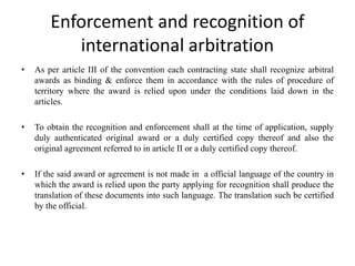 Enforcement and recognition of
international arbitration
• As per article III of the convention each contracting state shall recognize arbitral
awards as binding & enforce them in accordance with the rules of procedure of
territory where the award is relied upon under the conditions laid down in the
articles.
• To obtain the recognition and enforcement shall at the time of application, supply
duly authenticated original award or a duly certified copy thereof and also the
original agreement referred to in article II or a duly certified copy thereof.
• If the said award or agreement is not made in a official language of the country in
which the award is relied upon the party applying for recognition shall produce the
translation of these documents into such language. The translation such be certified
by the official.
 