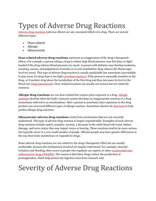 Types of Adverse Drug Reactions
Adverse drug reactions (adverse effects) are any unwanted effects of a drug. There are several
different types:
 Dose-related
 Allergic
 Idiosyncratic
Dose-related adverse drug reactions represent an exaggeration of the drug's therapeutic
effects. For example, a person taking a drug to reduce high blood pressure may feel dizzy or light-
headed if the drug reduces blood pressure too much. A person with diabetes may develop weakness,
sweating, nausea, and palpitations if insulin or an oral antidiabetic drug reduces the blood sugar
level too much. This type of adverse drug reaction is usually predictable but sometimes unavoidable.
It may occur if a drug dose is too high (overdose reaction), if the person is unusually sensitive to the
drug, or if another drug slows the metabolism of the first drug and thus increases its level in the
blood (see Drug Interactions). Dose-related reactions are usually not serious but are relatively
common.
Allergic drug reactions are not dose-related but require prior exposure to a drug. Allergic
reactions develop when the body's immune system develops an inappropriate reaction to a drug
(sometimes referred to as sensitization). After a person is sensitized, later exposures to the drug
produce one of several different types of allergic reaction. Sometimes doctors do skin tests to help
predict allergic drug reactions.
Idiosyncratic adverse drug reactions result from mechanisms that are not currently
understood. This type of adverse drug reaction is largely unpredictable. Examples of such adverse
drug reactions include rashes, jaundice, anemia, a decrease in the white blood cell count, kidney
damage, and nerve injury that may impair vision or hearing. These reactions tend to be more serious
but typically occur in a very small number of people. Affected people may have genetic differences in
the way their body metabolizes or responds to drugs.
Some adverse drug reactions are not related to the drug's therapeutic effect but are usually
predictable, because the mechanisms involved are largely understood. For example, stomach
irritation and bleeding often occur in people who regularly use aspirin or other nonsteroidal anti-
inflammatory drugs (NSAIDs). The reason is that these drugs reduce the production of
prostaglandins, which help protect the digestive tract from stomach acid.
Severity of Adverse Drug Reactions
 