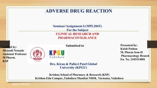 ADVERSE DRUG REACTION
KAISH PATHAN 1
Seminar/Assignment-I (MPL204T)
For the Subject
CLINICAL RESEARCH AND
PHARMACOVIGILANCE
Submitted to
Drs. Kiran & Pallavi Patel Global
University (KPGU)
Guided by:
Mrunali Nemade
Assistant Professor
M Pharm.
KSP
Presented by:
Kaish Pathan
M. Pharm Sem-II
Pharmacology Branch
En. No. 2103314001
Krishna School of Pharmacy & Research (KSP)
Krishna Edu Campus ,Vadodara Mumbai NH#8, Varnama, Vadodara
 