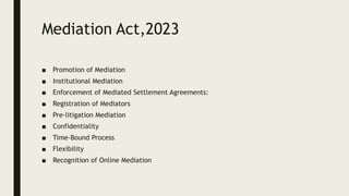 Mediation Act,2023
■ Promotion of Mediation
■ Institutional Mediation
■ Enforcement of Mediated Settlement Agreements:
■ Registration of Mediators
■ Pre-litigation Mediation
■ Confidentiality
■ Time-Bound Process
■ Flexibility
■ Recognition of Online Mediation
 