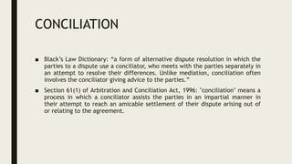 CONCILIATION
■ Black’s Law Dictionary: “a form of alternative dispute resolution in which the
parties to a dispute use a conciliator, who meets with the parties separately in
an attempt to resolve their differences. Unlike mediation, conciliation often
involves the conciliator giving advice to the parties.”
■ Section 61(1) of Arbitration and Conciliation Act, 1996: "conciliation" means a
process in which a conciliator assists the parties in an impartial manner in
their attempt to reach an amicable settlement of their dispute arising out of
or relating to the agreement.
 