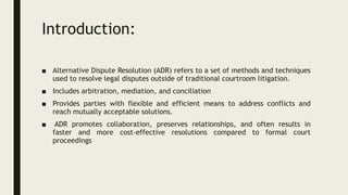 Introduction:
■ Alternative Dispute Resolution (ADR) refers to a set of methods and techniques
used to resolve legal disputes outside of traditional courtroom litigation.
■ Includes arbitration, mediation, and conciliation
■ Provides parties with flexible and efficient means to address conflicts and
reach mutually acceptable solutions.
■ ADR promotes collaboration, preserves relationships, and often results in
faster and more cost-effective resolutions compared to formal court
proceedings
 